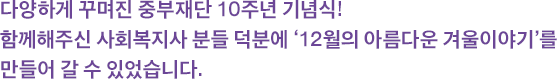 다양하게 꾸며진 중부재단 10주년 기념식! 함께해주신 사회복지사 분들 덕분에 ‘12월의 아름다운 겨울이야기’를 만들어 갈 수 있었습니다.